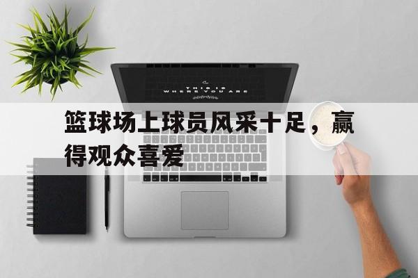 篮球场上球员风采十足，赢得观众喜爱
