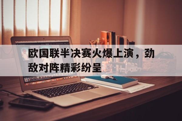 欧国联半决赛火爆上演，劲敌对阵精彩纷呈的简单介绍