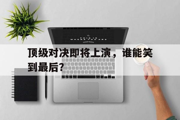 顶级对决即将上演，谁能笑到最后？