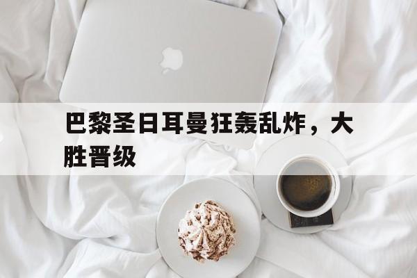 关于巴黎圣日耳曼狂轰乱炸，大胜晋级的信息