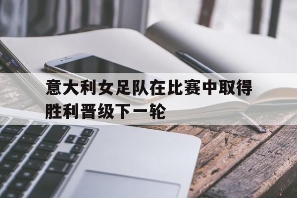 意大利女足队在比赛中取得胜利晋级下一轮的简单介绍